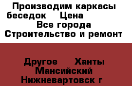 Производим каркасы беседок. › Цена ­ 22 000 - Все города Строительство и ремонт » Другое   . Ханты-Мансийский,Нижневартовск г.